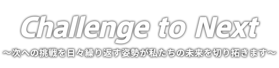 Challenge to Next ～次への挑戦を日々繰り返す姿勢が私たちの未来を切り拓きます～