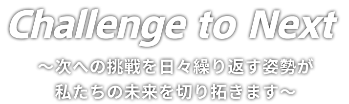 Challenge to Next ～次への挑戦を日々繰り返す姿勢が私たちの未来を切り拓きます～